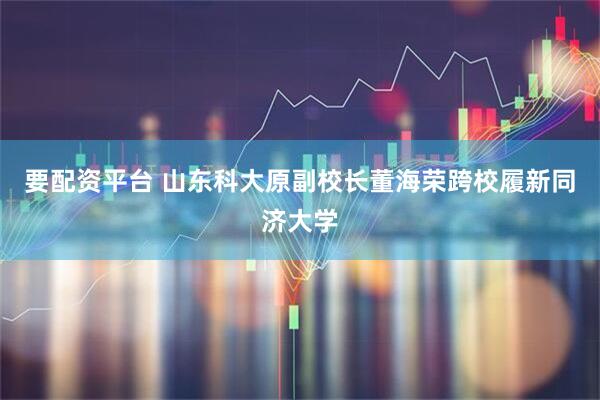 要配资平台 山东科大原副校长董海荣跨校履新同济大学