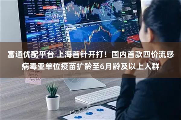 富通优配平台 上海首针开打！国内首款四价流感病毒亚单位疫苗扩龄至6月龄及以上人群