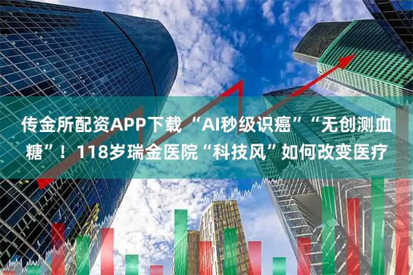 传金所配资APP下载 “AI秒级识癌”“无创测血糖”！118岁瑞金医院“科技风”如何改变医疗