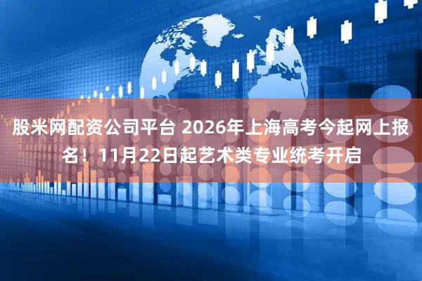 股米网配资公司平台 2026年上海高考今起网上报名！11月22日起艺术类专业统考开启