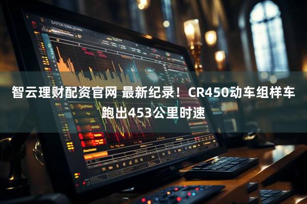 智云理财配资官网 最新纪录！CR450动车组样车跑出453公里时速