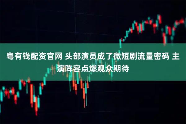 粤有钱配资官网 头部演员成了微短剧流量密码 主演阵容点燃观众期待