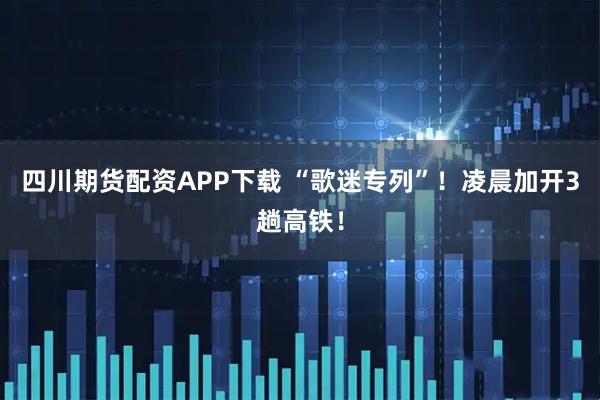 四川期货配资APP下载 “歌迷专列”！凌晨加开3趟高铁！