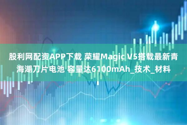 股利网配资APP下载 荣耀Magic V5搭载最新青海湖刀片电池 容量达6100mAh_技术_材料