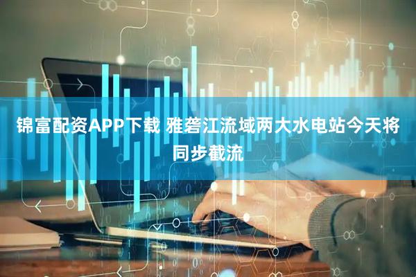 锦富配资APP下载 雅砻江流域两大水电站今天将同步截流
