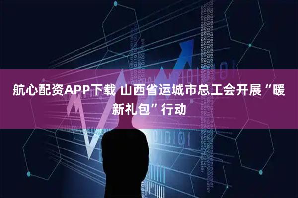 航心配资APP下载 山西省运城市总工会开展“暖新礼包”行动