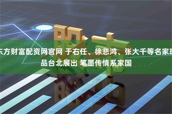 东方财富配资网官网 于右任、徐悲鸿、张大千等名家珍品台北展出 笔墨传情系家国