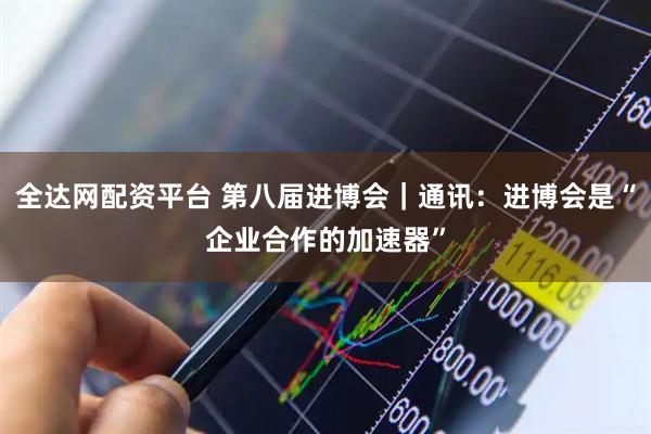 全达网配资平台 第八届进博会｜通讯：进博会是“企业合作的加速器”