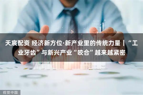 天宸配资 经济新方位·新产业里的传统力量｜“工业牙齿”与新兴产业“咬合”越来越紧密