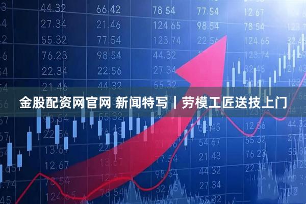 金股配资网官网 新闻特写｜劳模工匠送技上门