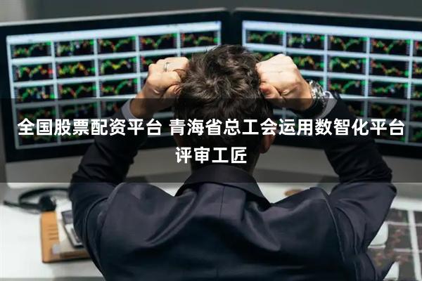 全国股票配资平台 青海省总工会运用数智化平台评审工匠