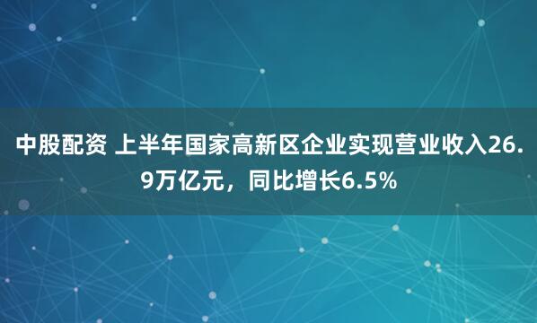 中股配资 上半年国家高新区企业实现营业收入26.9万亿元，同比增长6.5%