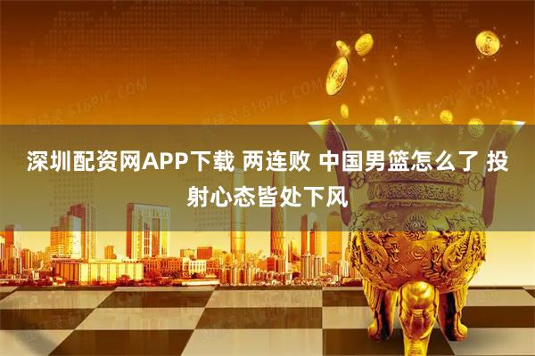 深圳配资网APP下载 两连败 中国男篮怎么了 投射心态皆处下风