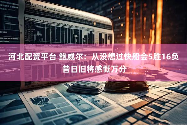 河北配资平台 鲍威尔：从没想过快船会5胜16负 昔日旧将感慨万分