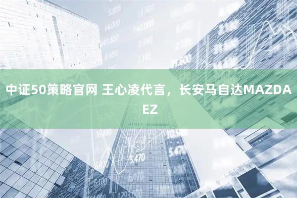 中证50策略官网 王心凌代言，长安马自达MAZDA EZ