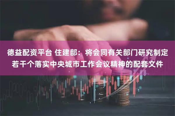 德益配资平台 住建部：将会同有关部门研究制定若干个落实中央城市工作会议精神的配套文件