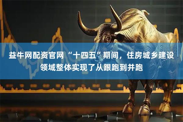益牛网配资官网 “十四五”期间，住房城乡建设领域整体实现了从跟跑到并跑