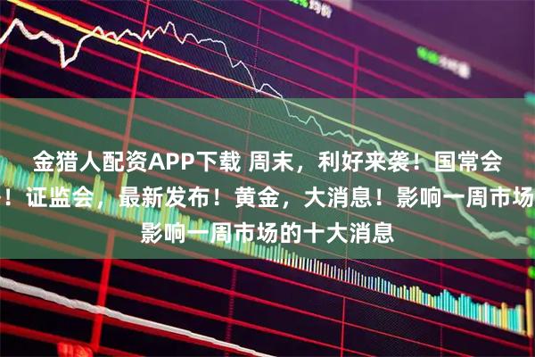 金猎人配资APP下载 周末，利好来袭！国常会，重磅部署！证监会，最新发布！黄金，大消息！影响一周市场的十大消息
