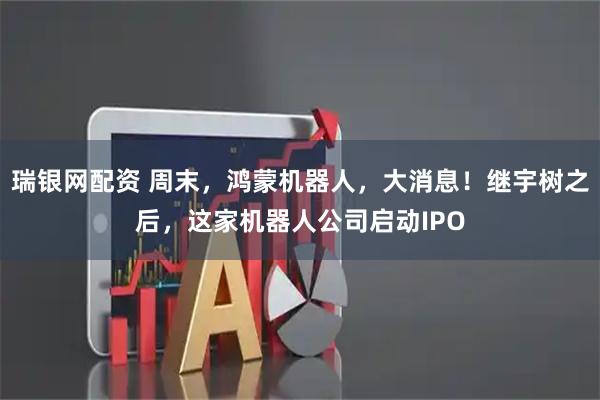 瑞银网配资 周末，鸿蒙机器人，大消息！继宇树之后，这家机器人公司启动IPO
