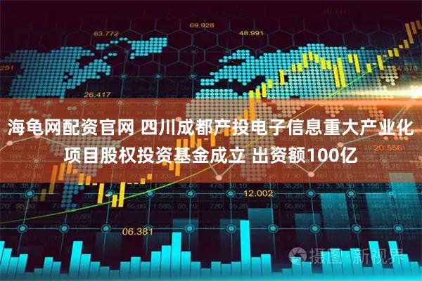海龟网配资官网 四川成都产投电子信息重大产业化项目股权投资基金成立 出资额100亿