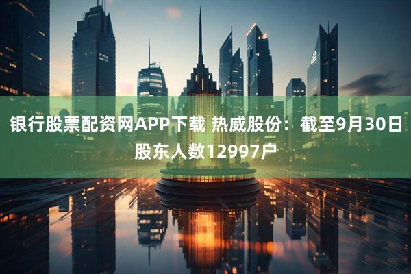 银行股票配资网APP下载 热威股份：截至9月30日股东人数12997户