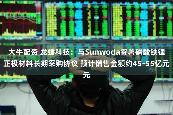 大牛配资 龙蟠科技：与Sunwoda签署磷酸铁锂正极材料长期采购协议 预计销售金额约45-55亿元