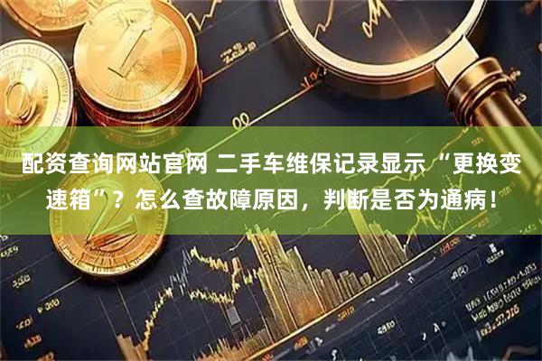配资查询网站官网 二手车维保记录显示 “更换变速箱”？怎么查故障原因，判断是否为通病！