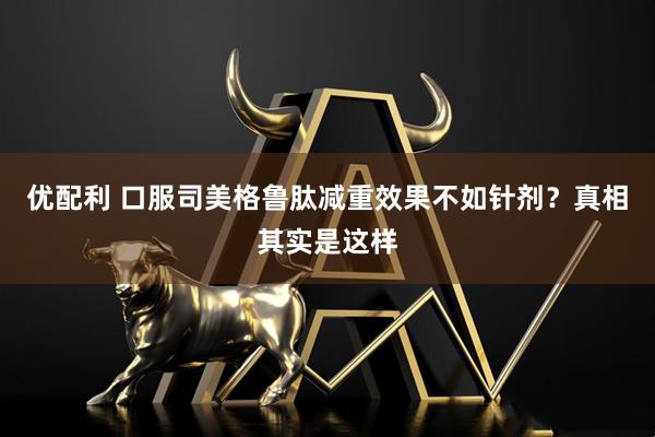 优配利 口服司美格鲁肽减重效果不如针剂？真相其实是这样