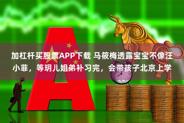 加杠杆买股票APP下载 马筱梅透露宝宝不像汪小菲，等玥儿姐弟补习完，会带孩子北京上学