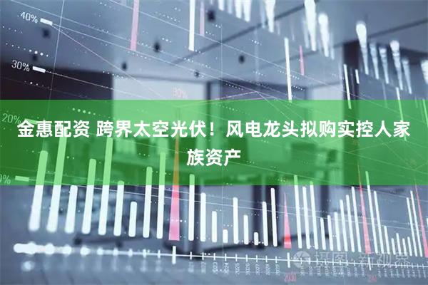 金惠配资 跨界太空光伏！风电龙头拟购实控人家族资产