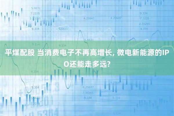 平煤配股 当消费电子不再高增长, 微电新能源的IPO还能走多远?