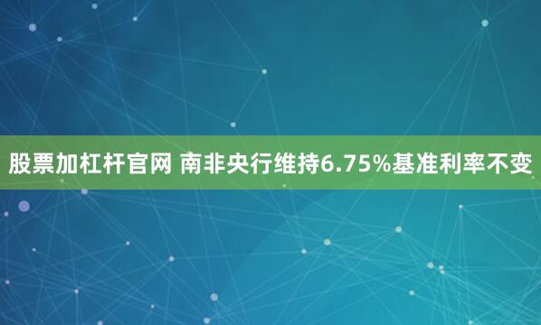 股票加杠杆官网 南非央行维持6.75%基准利率不变
