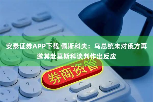 安泰证券APP下载 佩斯科夫：乌总统未对俄方再邀其赴莫斯科谈判作出反应