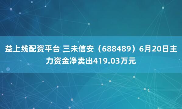 益上线配资平台 三未信安（688489）6月20日主力资金净卖出419.03万元