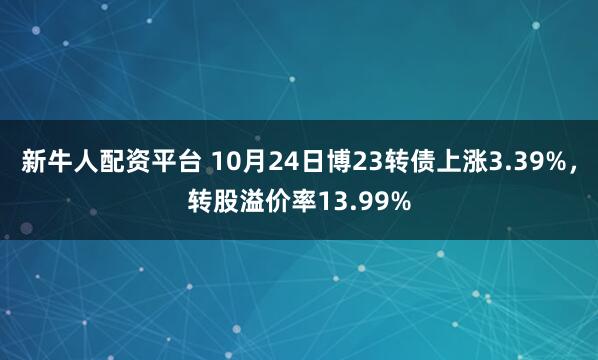 新牛人配资平台 10月24日博23转债上涨3.39%，转股溢价率13.99%